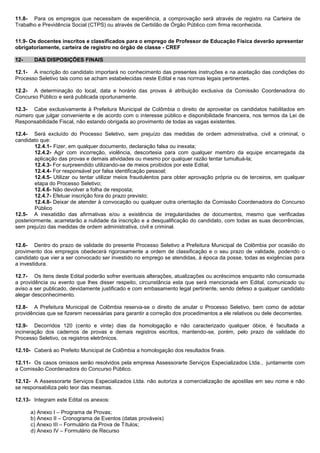 11.8- Para os empregos que necessitam de experiência, a comprovação será através de registro na Carteira de Trabalho e Previdência Social (CTPS) ou através de Certidão de Órgão Público com firma reconhecida. 
11.9- Os docentes inscritos e classificados para o emprego de Professor de Educação Física deverão apresentar obrigatoriamente, carteira de registro no órgão de classe - CREF 
12- DAS DISPOSIÇÕES FINAIS 
12.1- A inscrição do candidato importará no conhecimento das presentes instruções e na aceitação das condições do Processo Seletivo tais como se acham estabelecidas neste Edital e nas normas legais pertinentes. 
12.2- A determinação do local, data e horário das provas é atribuição exclusiva da Comissão Coordenadora do Concurso Público e será publicada oportunamente. 
12.3- Cabe exclusivamente à Prefeitura Municipal de Colômbia o direito de aproveitar os candidatos habilitados em número que julgar conveniente e de acordo com o interesse público e disponibilidade financeira, nos termos da Lei de Responsabilidade Fiscal, não estando obrigada ao provimento de todas as vagas existentes. 
12.4- Será excluído do Processo Seletivo, sem prejuízo das medidas de ordem administrativa, civil e criminal, o candidato que: 
12.4.1- Fizer, em qualquer documento, declaração falsa ou inexata; 
12.4.2- Agir com incorreção, violência, descortesia para com qualquer membro da equipe encarregada da aplicação das provas e demais atividades ou mesmo por qualquer razão tentar tumultuá-la; 
12.4.3- For surpreendido utilizando-se de meios proibidos por este Edital; 
12.4.4- For responsável por falsa identificação pessoal; 
12.4.5- Utilizar ou tentar utilizar meios fraudulentos para obter aprovação própria ou de terceiros, em qualquer etapa do Processo Seletivo; 
12.4.6- Não devolver a folha de resposta; 
12.4.7- Efetuar inscrição fora do prazo previsto; 
12.4.8- Deixar de atender à convocação ou qualquer outra orientação da Comissão Coordenadora do Concurso Público 
12.5- A inexatidão das afirmativas e/ou a existência de irregularidades de documentos, mesmo que verificadas posteriormente, acarretarão a nulidade da inscrição e a desqualificação do candidato, com todas as suas decorrências, sem prejuízo das medidas de ordem administrativa, civil e criminal. 
12.6- Dentro do prazo de validade do presente Processo Seletivo a Prefeitura Municipal de Colômbia por ocasião do provimento dos empregos obedecerá rigorosamente a ordem de classificação e o seu prazo de validade, podendo o candidato que vier a ser convocado ser investido no emprego se atendidas, à época da posse, todas as exigências para a investidura. 
12.7- Os itens deste Edital poderão sofrer eventuais alterações, atualizações ou acréscimos enquanto não consumada a providência ou evento que lhes disser respeito, circunstância esta que será mencionada em Edital, comunicado ou aviso a ser publicado, devidamente justificado e com embasamento legal pertinente, sendo defeso a qualquer candidato alegar desconhecimento. 
12.8- A Prefeitura Municipal de Colômbia reserva-se o direito de anular o Processo Seletivo, bem como de adotar providências que se fizerem necessárias para garantir a correção dos procedimentos a ele relativos ou dele decorrentes. 
12.9- Decorridos 120 (cento e vinte) dias da homologação e não caracterizado qualquer óbice, é facultada a incineração dos cadernos de provas e demais registros escritos, mantendo-se, porém, pelo prazo de validade do Processo Seletivo, os registros eletrônicos. 
12.10- Caberá ao Prefeito Municipal de Colômbia a homologação dos resultados finais. 
12.11- Os casos omissos serão resolvidos pela empresa Assessorarte Serviços Especializados Ltda., juntamente com a Comissão Coordenadora do Concurso Público. 
12.12- A Assessorarte Serviços Especializados Ltda. não autoriza a comercialização de apostilas em seu nome e não se responsabiliza pelo teor das mesmas. 
12.13- Integram este Edital os anexos: 
a) Anexo I – Programa de Provas; 
b) Anexo II – Cronograma de Eventos (datas prováveis) 
c) Anexo III – Formulário da Prova de Títulos; 
d) Anexo IV – Formulário de Recurso  