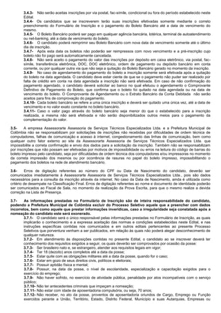 3.4.3- Não serão aceitas inscrições por via postal, fac-símile, condicional ou fora do período estabelecido neste Edital. 
3.4.4- Os candidatos que se inscreverem terão suas inscrições efetivadas somente mediante o correto preenchimento do Formulário de Inscrição e o pagamento do Boleto Bancário até a data de vencimento do mesmo. 
3.4.5- O Boleto Bancário poderá ser pago em qualquer agência bancária, lotérica, terminal de autoatendimento ou net-banking, até a data de vencimento do boleto. 
3.4.6- O candidato poderá reimprimir seu Boleto Bancário com nova data de vencimento somente até o último dia de inscrição. 
3.4.7- Após esta data os boletos não poderão ser reimpressos com novo vencimento e a pré-inscrição cujo boleto não foi pago será automaticamente cancelada. 
3.4.8- Não será aceito o pagamento do valor das inscrições por depósito em caixa eletrônico, via postal, fac- símile, transferência eletrônica, DOC, DOC eletrônico, ordem de pagamento ou depósito bancário em conta corrente, ou por qualquer outra via que não seja a quitação do Boleto Bancário gerado no momento da inscrição. 
3.4.9- No caso de agendamento do pagamento do boleto a inscrição somente será efetivada após a quitação do boleto na data agendada. O candidato deve estar ciente de que se o pagamento não puder ser realizado por falta de crédito em conta na data agendada a inscrição não será efetivada. Em caso de não confirmação do pagamento agendado, o candidato deverá solicitar ao banco no qual efetuou o agendamento o Comprovante Definitivo de Pagamento do Boleto, que confirma que o boleto foi quitado na data agendada ou na data de vencimento do boleto. O Comprovante de Agendamento ou o Extrato Bancário da Conta Debitada não serão aceitos para fins de comprovação do pagamento. 
3.4.10- Cada boleto bancário se refere a uma única inscrição e deverá ser quitado uma única vez, até a data de vencimento e no valor exato constante no boleto bancário. 
3.4.11- Caso o valor pago através do boleto bancário seja menor do que o estabelecido para a inscrição realizada, a mesma não será efetivada e não serão disponibilizados outros meios para o pagamento da complementação do valor. 
3.5- A empresa Assessorarte Assessoria de Serviços Técnicos Especializados Ltda. e a Prefeitura Municipal de Colômbia não se responsabilizam por solicitações de inscrições não recebidas por dificuldades de ordem técnica de computadores, falhas de comunicação e acesso à internet, congestionamento das linhas de comunicação, bem como qualquer outro fator externo ao site da Assessorarte Assessoria de Serviços Técnicos Especializados Ltda. que impossibilite a correta confirmação e envio dos dados para a solicitação da inscrição. Também não se responsabilizam por inscrições que não possam ser efetivadas por motivos de impossibilidade ou erros na leitura do código de barras do boleto impresso pelo candidato, seja por dificuldades de ordem técnica dos computadores e/ou impressoras no momento da correta impressão dos mesmos ou por ocorrência de rasuras no papel do boleto impresso, impossibilitando o pagamento dos boletos na rede de atendimento bancário. 
3.6- Erros de digitação referentes ao número do CPF ou Data de Nascimento do candidato, deverão ser comunicados imediatamente à Assessorarte Assessoria de Serviços Técnicos Especializados Ltda., pois são dados necessários para a consulta da inscrição através da internet. No caso da Data de Nascimento, ainda é utilizada como critério de desempate na Classificação Final. Erros de digitação referentes ao nome e documento de identidade poderão ser comunicados ao Fiscal de Sala, no momento da realização da Prova Escrita, para que o mesmo realize a devida correção na Lista de Presença. 
3.7- As informações prestadas no Formulário de Inscrição são de inteira responsabilidade do candidato, podendo a Prefeitura Municipal de Colômbia excluir do Processo Seletivo aquele que a preencher com dados incorretos, bem como aquele que prestar informações inverídicas, caso a irregularidade seja constatada após a nomeação do candidato este será exonerado. 
3.7.1- O candidato será o único responsável pelas informações prestadas no Formulário de Inscrição, as quais implicarão o conhecimento e a expressa aceitação das normas e condições estabelecidas neste Edital, e nas instruções específicas contidas nos comunicados e em outros editais pertencentes ao presente Processo Seletivos que porventura venham a ser publicados, em relação às quais não poderá alegar desconhecimento de qualquer natureza. 
3.7.2- Em atendimento às disposições contidas no presente Edital, o candidato ao se inscrever deverá ter conhecimento dos requisitos exigidos a seguir, os quais deverão ser comprovados por ocasião da posse: 
3.7.3- Ser brasileiro nato e, se estrangeiro, atender aos requisitos legais em vigor; 
3.7.4- Ter 18 (dezoito) anos completos até a data da posse; 
3.7.5- Estar quite com as obrigações militares até a data da posse, quando for o caso; 
3.7.6- Estar em gozo de seus direitos civis, políticos e eleitorais; 
3.7.7- Possuir aptidão física e mental; 
3.7.8- Possuir, na data da posse, o nível de escolaridade, especialização e capacitação exigidos para o exercício do emprego; 
3.7.9- Não haver sofrido, no exercício de atividade pública, penalidade por atos incompatíveis com o serviço público; 
3.7.10- Não ter antecedentes criminais que impeçam a nomeação; 
3.7.11- Não estar com idade de aposentadoria compulsória, ou seja, 70 anos; 
3.7.12- Não receber, no ato da posse, proventos de aposentadoria oriundos de Cargo, Emprego ou Função exercidos perante a União, Território, Estado, Distrito Federal, Município e suas Autarquias, Empresas ou  