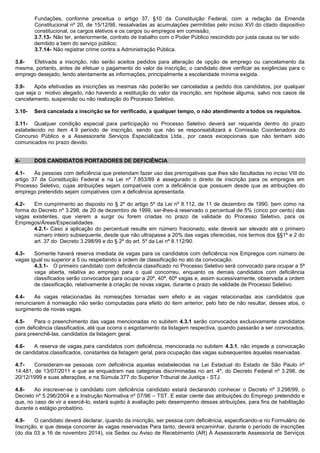 Fundações, conforme preceitua o artigo 37, §10 da Constituição Federal, com a redação da Emenda Constitucional nº 20, de 15/12/98, ressalvadas as acumulações permitidas pelo inciso XVI do citado dispositivo constitucional, os cargos eletivos e os cargos ou empregos em comissão; 
3.7.13- Não ter, anteriormente, contrato de trabalho com o Poder Público rescindido por justa causa ou ter sido demitido a bem do serviço público; 
3.7.14- Não registrar crime contra a Administração Pública. 
3.8- Efetivada a inscrição, não serão aceitos pedidos para alteração de opção de emprego ou cancelamento da mesma, portanto, antes de efetuar o pagamento do valor da inscrição, o candidato deve verificar as exigências para o emprego desejado, lendo atentamente as informações, principalmente a escolaridade mínima exigida. 
3.9- Após efetivadas as inscrições as mesmas não poderão ser canceladas a pedido dos candidatos, por qualquer que seja o motivo alegado, não havendo a restituição do valor da inscrição, em hipótese alguma, salvo nos casos de cancelamento, suspensão ou não realização do Processo Seletivo. 
3.10- Será cancelada a inscrição se for verificado, a qualquer tempo, o não atendimento a todos os requisitos. 
3.11- Qualquer condição especial para participação no Processo Seletivo deverá ser requerida dentro do prazo estabelecido no item 4.9 período de inscrição, sendo que não se responsabilizará a Comissão Coordenadora do Concurso Público e a Assessorarte Serviços Especializados Ltda., por casos excepcionais que não tenham sido comunicados no prazo devido. 
4- DOS CANDIDATOS PORTADORES DE DEFICIÊNCIA 
4.1- Às pessoas com deficiência que pretendam fazer uso das prerrogativas que lhes são facultadas no inciso VIII do artigo 37 da Constituição Federal e na Lei nº 7.853/89 é assegurado o direito de inscrição para os empregos em Processo Seletivo, cujas atribuições sejam compatíveis com a deficiência que possuem desde que as atribuições do emprego pretendido sejam compatíveis com a deficiência apresentada. 
4.2- Em cumprimento ao disposto no § 2º do artigo 5º da Lei nº 8.112, de 11 de dezembro de 1990, bem como na forma do Decreto nº 3.298, de 20 de dezembro de 1999, ser-lhes-á reservado o percentual de 5% (cinco por cento) das vagas existentes, que vierem a surgir ou forem criadas no prazo de validade do Processo Seletivo, para os Empregos/Áreas/Especialidades. 
4.2.1- Caso a aplicação do percentual resulte em número fracionado, este deverá ser elevado até o primeiro número inteiro subsequente, desde que não ultrapasse a 20% das vagas oferecidas, nos termos dos §§1º e 2 do art. 37 do Decreto 3.298/99 e do § 2º do art. 5º da Lei nº 8.112/90. 
4.3- Somente haverá reserva imediata de vagas para os candidatos com deficiência nos Empregos com número de vagas igual ou superior a 5 ou respeitando a ordem de classificação no ato da convocação. 
4.3.1- O primeiro candidato com deficiência classificado no Processo Seletivo será convocado para ocupar a 5ª vaga aberta, relativa ao emprego para o qual concorreu, enquanto os demais candidatos com deficiência classificados serão convocados para ocupar a 20ª, 40ª, 60ª vagas e, assim sucessivamente, observada a ordem de classificação, relativamente à criação de novas vagas, durante o prazo de validade de Processo Seletivo. 
4.4- As vagas relacionadas às nomeações tornadas sem efeito e as vagas relacionadas aos candidatos que renunciarem à nomeação não serão computadas para efeito do item anterior, pelo fato de não resultar, desses atos, o surgimento de novas vagas. 
4.5- Para o preenchimento das vagas mencionadas no subitem 4.3.1 serão convocados exclusivamente candidatos com deficiência classificados, até que ocorra o esgotamento da listagem respectiva, quando passarão a ser convocados, para preenchê-las, candidatos da listagem geral. 
4.6- A reserva de vagas para candidatos com deficiência, mencionada no subitem 4.3.1, não impede a convocação de candidatos classificados, constantes da listagem geral, para ocupação das vagas subsequentes àquelas reservadas. 
4.7- Consideram-se pessoas com deficiência aquelas estabelecidas na Lei Estadual do Estado de São Paulo nº 14.481, de 13/07/2011 e que se enquadram nas categorias discriminadas no art. 4º, do Decreto Federal nº 3.298, de 20/12/1999 e suas alterações, e na Súmula 377 do Superior Tribunal de Justiça - STJ. 
4.8- Ao inscrever-se o candidato com deficiência candidato estará declarando conhecer o Decreto nº 3.298/99, o Decreto nº 5.296/2004 e a Instrução Normativa nº 07/96 – TST. E estar ciente das atribuições do Emprego pretendido e que, no caso de vir a exercê-lo, estará sujeito à avaliação pelo desempenho dessas atribuições, para fins de habilitação durante o estágio probatório. 
4.9- O candidato deverá declarar, quando da inscrição, ser pessoa com deficiência, especificando-a no Formulário de Inscrição, e que deseja concorrer às vagas reservadas Para tanto, deverá encaminhar, durante o período de inscrições (do dia 03 a 16 de novembro 2014), via Sedex ou Aviso de Recebimento (AR) À Assessorarte Assessoria de Serviços  