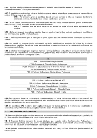6.16- Os pontos correspondentes às questões porventura anuladas serão atribuídos a todos os candidatos, independentemente da formulação dos recursos. 
6.17- O candidato somente poderá retirar-se definitivamente da sala de aplicação de provas depois de transcorrida, no mínimo, 01 (uma) hora de seu início. 
6.17.1- Ao terminar a prova o candidato deverá entregar ao fiscal a folha de respostas devidamente preenchida, podendo, no entanto, levar consigo o caderno de questões. 
6.18- Os três últimos candidatos deverão permanecer juntos na sala, sendo somente liberados quando o último deles tiver concluído a prova, assinando ainda o termo de encerramento. 
6.18.1- O candidato deve se retirar do recinto ao término da prova a fim de evitar aglomeração e/ou tumultos. 
6.19- Não haverá segunda chamada ou repetição da prova objetiva, importando a ausência ou atraso do candidato na sua eliminação, seja qual for o motivo alegado. 
6.20- O não comparecimento para a prestação da prova objetiva excluirá automaticamente o candidato do Processo Seletivo. 
6.21- Não haverá, por qualquer motivo, prorrogação do tempo previsto para a aplicação das provas em virtude de afastamento do candidato da sala de prova, excetuando-se os casos previstos em lei, previamente solicitados nos termos do presente Edital. 6.22- O Edital de Convocação para as provas objetivas e entrega de títulos, será publicado provavelmente no dia 22 de novembro de 2014 nos horários abaixo discriminados, podendo esta data ser alterada mediante Edital de Convocação para Realização de Provas e Entrega de Títulos: 9h 
PEB I - Professor de Educação Básica I 
PEB II- Professor de Educação Básica II - Geografia 
PEB II- Professor de Educação Básica II - Ciências Físicas e Biológicas 
PEB II- Professor de Educação Básica II – Arte 
PEB II- Professor de Educação Básica - Língua Portuguesa 14h 
PEB I - Professor de Educação Básica I- AEE 
PEB II- Professor de Educação Básica II - Matemática 
PEB II- Professor de Educação Básica II - História 
PEB II- Professor de Educação Básica II - Educação Física 
PEB I - Professor de Educação Básica II - Inglês 6.23- Para garantir a lisura e a idoneidade do processo seletivo – o que é de interesse público e, em especial, dos próprios candidatos – bem como sua autenticidade, será solicitado dos candidatos, quando da aplicação da prova, que registrem sua assinatura em campo específico. 6.24- Os candidatos NÃO receberão convocações individuais via Correio, portanto é de inteira responsabilidade do candidato o acompanhamento das publicações referentes a este Processo Seletivo. 
7- DO JULGAMENTO DAS PROVAS 
7.1- As provas objetivas serão corrigidas por meio de processamento eletrônico, através de leitora óptica, e constarão de 20 (vinte) questões de múltipla escolha, com 4 (quatro) alternativas cada. 
7.2- O Processo Seletivo constará de provas objetivas que versarão sobre, Conhecimentos Pedagógicos e Conhecimentos Específicos, cada uma com 04 (quatro) alternativas diferentes e somente 01 (uma) correta, variando a composição das provas em conformidade com o conteúdo programático. 
7.3- As questões de múltipla escolha serão avaliadas na escala de 0 (zero) a 100,00, onde cada questão valerá 5,00 (cinco) pontos. 
 
