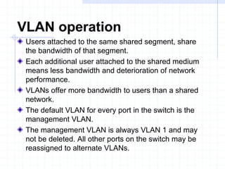 VLAN operation
Users attached to the same shared segment, share
the bandwidth of that segment.
Each additional user attached to the shared medium
means less bandwidth and deterioration of network
performance.
VLANs offer more bandwidth to users than a shared
network.
The default VLAN for every port in the switch is the
management VLAN.
The management VLAN is always VLAN 1 and may
not be deleted. All other ports on the switch may be
reassigned to alternate VLANs.
 