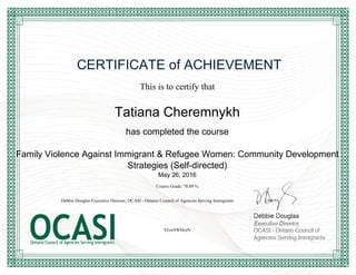 CERTIFICATE of ACHIEVEMENT
This is to certify that
Tatiana Cheremnykh
has completed the course
Family Violence Against Immigrant & Refugee Women: Community Development
Strategies (Self-directed)
May 26, 2016
Course Grade: 78.89 %
S2sw8WHceN
Debbie Douglas Executive Director, OCASI - Ontario Council of Agencies Serving Immigrants
Powered by TCPDF (www.tcpdf.org)
 