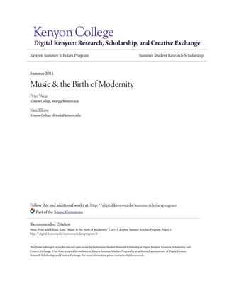 Digital Kenyon: Research, Scholarship, and Creative Exchange
Kenyon Summer Scholars Program Summer Student Research Scholarship
Summer 2015
Music & the Birth of Modernity
Peter Wear
Kenyon College, wearp@kenyon.edu
Kate Elkins
Kenyon College, elkinsk@kenyon.edu
Follow this and additional works at: http://digital.kenyon.edu/summerscholarsprogram
Part of the Music Commons
This Poster is brought to you for free and open access by the Summer Student Research Scholarship at Digital Kenyon: Research, Scholarship, and
Creative Exchange. It has been accepted for inclusion in Kenyon Summer Scholars Program by an authorized administrator of Digital Kenyon:
Research, Scholarship, and Creative Exchange. For more information, please contact noltj@kenyon.edu.
Recommended Citation
Wear, Peter and Elkins, Kate, "Music & the Birth of Modernity" (2015). Kenyon Summer Scholars Program. Paper 1.
http://digital.kenyon.edu/summerscholarsprogram/1
 