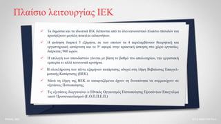 Πλαίσιο λειτουργίας ΙΕΚ
 Τα δημόσια και τα ιδιωτικά ΙΕΚ διέπονται από το ίδιο κανονιστικό πλαίσιο σπουδών και
προσφέρουν μεγάλη ποικιλία ειδικοτήτων.
 Η φοίτηση διαρκεί 5 εξάμηνα, εκ των οποίων τα 4 περιλαμβάνουν θεωρητική και
εργαστηριακή κατάρτιση και το 5ο αφορά στην πρακτική άσκηση στο χώρο εργασίας,
διάρκειας 960 ωρών.
 Η επιλογή των σπουδαστών γίνεται με βάση το βαθμό του απολυτηρίου, την εργασιακή
εμπειρία κι αλλά κοινωνικά κριτήρια.
 Η ολοκλήρωση των πέντε εξαμήνων κατάρτισης οδηγεί στη λήψη Βεβαίωσης Επαγγελ-
ματικής Κατάρτισης (ΒΕΚ).
 Μετά τη λήψη της ΒΕΚ οι καταρτιζόμενοι έχουν τη δυνατότητα να συμμετέχουν σε
εξετάσεις Πιστοποίησης.
 Τις εξετάσεις διοργανώνει ο Εθνικός Οργανισμός Πιστοποίησης Προσόντων Επαγγελμα
τικού Προσανατολισμού (Ε.Ο.Π.Π.Ε.Π.)
ΑΓΓΕΛΙΚΗ ΓΟΓΟΛΑ
ΡΟΔΟΣ, 2021
 