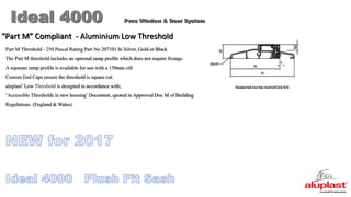 Ideal 4000 Pvcu Window & Door System
“Part M” Compliant - Aluminium Low Threshold
Part M Threshold - 250 Pascal Rating Part No 207101 In Silver, Gold or Black
The Part M threshold includes an optional ramp profile which does not require fixings.
A separate ramp profile is available for use with a 150mm cill
Custom End Caps ensure the threshold is square cut.
aluplast’Low Threshold is designed in accordance with;
‘Accessible Thresholds in new housing’Document, quoted in Approved Doc M of Building
Regulations. (England & Wales)
 