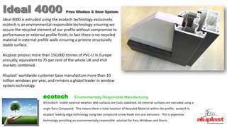 Ideal 4000 Pvcu Window & Door System
All ecotech visible external weather able surfaces are CaZn stabilised. All external surfaces are extruded using a
virgin Pvcu Compound. This means there is total Isolation of Recycled Material within the profile. ecotech Is
aluplast' leading edge technology using two compound screw feeds into one extrusion. This is expensive
technology providing an environmentally responsible solution for Pvcu Windows and Doors.
ecotech Environmentally Responsible Manufacturing
Ideal 4000 is extruded using the ecotech technology exclusively.
ecotech is an environmental responsible technology ensuring we
secure the recycled element of our profile without compromise to
performance or external profile finish, In fact there is no recycled
material in external profile walls ensuring a pristine structurally
stable surface.
Aluplast process more than 150,000 tonnes of PVC-U in Europe
annually, equivalent to 75 per cent of the whole UK and Irish
markets combined.
Aluplast' worldwide customer base manufacture more than 10
million windows per year, and remains a global leader in window
system technology.
 