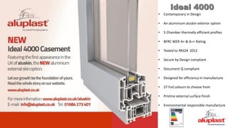 Ideal 4000
• Contemporary in Design
• An aluminium aluskin exterior option
• 5 Chamber thermally efficient profiles
• BFRC WER A+ & A++ Rating
• Tested to PAS24 2012
• Secure by Design compliant
• Document Q compliant
• Designed for efficiency in manufacture
• 27 Foil colours to choose from
• Pristine external surface finish
• Environmental responsible manufacture
 