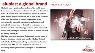 aluplast a global brand PVCu Window & Door System
28 Manufacturing and Sales Offices Worldwide
Aluplast is truly a global producer and one of the worlds largest
Pvcu window and door provile extruders with offices in 28 contrives
In the UK aluplast offers a fast and focused response to customer
needs. aluplast grew in 2014 by 75% and in 2016 we are 25% ahead
of last year. We continue to embrace opportunities to use
environmentally responsible manufacturing and using recycled
material withot compromise to the finish or performance of or
windows and doors. The technology developed for eco-tech cleverly
utilises both pre and post installation material to produce our most
eco friendly window yet.
Ideal 4000 is the latest innovative aluplast range with the option of
fixing an aluminium external fascia branded “aluskin,” designed
exclusivly for the UK market, offering an alternative to aluminium
windows. Ideal 4000 and Ideal 4000 aluskin can deliver an
outstanding thermal performance achieving an A+ and A++ BFRC
rating.
 