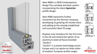 Ideal 4000 is a NEW Contemporary
design Pvcu window and door system
incorporating the latest SqareLine
profile design.
Ideal 4000 represents further
investment by the German company,
developing its growing UK market share
and adding to the already established
and successful Ideal 70 range.
Aluplast now introduce for the first time
in the UK and Ireland the option of an
aluminium external fascia branded
“aluskin”.
“aluskin” is a proven technology across
Europe and is an option on three other
of aluplast' European profile ranges.
 