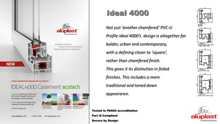 Tested to PAS24 accreditation
Part Q Compliant
Secure by Design
Not just ‘another chamfered’ PVC-U
Profile Ideal 4000’s design is altogether far
bolder, urban and contemporary,
with a defining closer to ‘square’,
rather than chamfered finish.
This gives it its distinction in foiled
finishes. This includes a more
traditional and toned down
appearance.
Ideal 4000
 