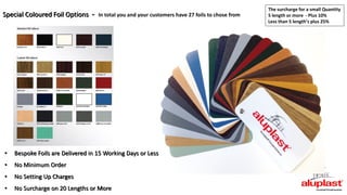 • Bespoke Foils are Delivered in 15 Working Days or Less
• No Minimum Order
• No Setting Up Charges
• No Surcharge on 20 Lengths or More
Special Coloured Foil Options - In total you and your customers have 27 foils to chose from
The surcharge for a small Quantity
5 length or more - Plus 10%
Less than 5 length’s plus 25%
 
