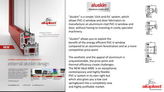 “aluskin” is a simple ‘click-and-fix’ system, which
allows PVC-U window and door fabricators to
manufacture an aluminium-clad PVC-U window and
door, without having to investing in costly specialist
machinery.
“aluskin” allows you to exploit the
benefit of the energy efficient PVC-U window
compared to an aluminium fenestration and at a more
competitive price-point.
The aesthetic and the appeal of aluminium is
unquestionable, the price point and
thermal efficiency create challenges.
The NEW Ideal 4000 is an exceptional,
contemporary and highly flexible
PVC-U system in its own right but
which also gives you a low cost
springboard into a completely new
and highly profitable market.
 