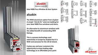 Ideal 4000 Pvcu Window & Door System
aluskin
The NEW aluminium option from aluplast
A simple “click & fix” external cladding for
your Ideal 4000 Pvcu windows and doors.
An alternative to aluminium windows with
the added benefit of outstanding WER
Ratings.
This is a proven technology used
extensively in Europe by aluplast but it is
NEW and exclusive for the UK & Ireland.
It gives you and your customers the
opportunity to enjoy leading edge
technology at an affordable price point
 