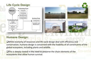Life Cycle Design:
Humane Design:
While economy of resources and life cycle design deal with efficiency and
conservation, humane design is concerned with the livability of all constituents of the
global ecosystem, including plants and wildlife.
This is deeply rooted in the need to preserve the chain elements of the
ecosystems that allow human survival.
 