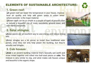 ELEMENTS OF SUSTAINABLE ARCHITECTURE:
1. Green roof:
A green roof can lower the temperature in your house, improve
local air quality and help add green space in urban areas
where concrete is the major material.
Green roofs can be as simple as a couple of types of ground cover
or include a beautiful mix of moss, succulents, ground cover, and
even herbs and plants.
2. Solar shingles:
Solar panels are an excellent way to save energy and reduce energy
bills.
Solar shingles are a bit pricier to install than traditional solar
panels, since they not only help power the building, but they're
actually roof shingles.
3. Cob houses:
Cob is an ancient building material that's basically wet earth and
straw mixed together and rolled into loaf-sized pieces or cobs. The
mixture is very similar to clay, and what makes cob houses unique
and beautiful is the organic shape.
 