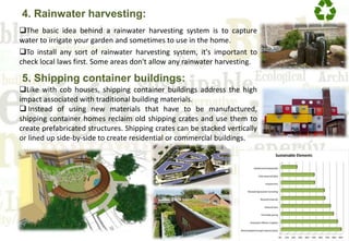 4. Rainwater harvesting:
The basic idea behind a rainwater harvesting system is to capture
water to irrigate your garden and sometimes to use in the home.
To install any sort of rainwater harvesting system, it's important to
check local laws first. Some areas don't allow any rainwater harvesting.
5. Shipping container buildings:
Like with cob houses, shipping container buildings address the high
impact associated with traditional building materials.
 Instead of using new materials that have to be manufactured,
shipping container homes reclaim old shipping crates and use them to
create prefabricated structures. Shipping crates can be stacked vertically
or lined up side-by-side to create residential or commercial buildings.
 