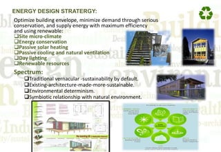 ENERGY DESIGN STRATERGY:
Optimize building envelope, minimize demand through serious
conservation, and supply energy with maximum efficiency
and using renewable:
Site micro-climate
Energy conservation
Passive solar heating
Passive cooling and natural ventilation
Day lighting
Renewable resources
Spectrum:
Traditional vernacular -sustainability by default.
Existing-architecture-made-more-sustainable.
Environmental determinism.
Symbiotic relationship with natural environment.
 