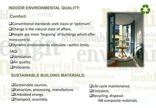 INDOOR ENVIRONMENTAL QUALITY:
Comfort:
Conventional standards seek stasis or ‘optimum’.
Change is the natural state of affairs.
People are more ‘forgiving’ of buildings which offer
more control.
Dynamic environments stimulate –within limits.
IAQ:
Ventilation.
Air quality.
Pollutants.
SUSTAINABLE BUILDING MATERIALS:
Sustainable sources.
Extraction, processing, manufacture.
Embodied energy.
Transport, assembly.
Life cycle maintenance.
Emissions.
Recycling, disposal.
-NB composite materials.
 