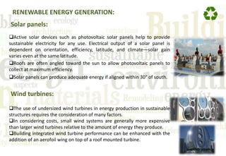 RENEWABLE ENERGY GENERATION:
Solar panels:
Active solar devices such as photovoltaic solar panels help to provide
sustainable electricity for any use. Electrical output of a solar panel is
dependent on orientation, efficiency, latitude, and climate—solar gain
varies even at the same latitude.
Roofs are often angled toward the sun to allow photovoltaic panels to
collect at maximum efficiency.
Solar panels can produce adequate energy if aligned within 30° of south.
Wind turbines:
The use of undersized wind turbines in energy production in sustainable
structures requires the consideration of many factors.
In considering costs, small wind systems are generally more expensive
than larger wind turbines relative to the amount of energy they produce.
Building integrated wind turbine performance can be enhanced with the
addition of an aerofoil wing on top of a roof mounted turbine.
 