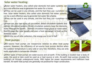 Solar water heating:
Solar water heaters, also called solar domestic hot water systems, can
be a cost-effective way to generate hot water for a home.
 They can be used in any climate, and the fuel they use—sunshine—is
free. Solar water heaters, also called solar domestic hot water systems,
can be a cost-effective way to generate hot water for a home.
They can be used in any climate, and the fuel they use—sunshine—is
free.
There are also two types of circulation, direct circulation systems and
indirect circulation systems. Direct circulation systems loop the domestic
water through the panels. . Indirect circulation loops glycol or some other
fluid through the solar panels and uses a heat exchanger to heat up the
domestic water.
With the use of solar collectors, the energy use is cut in half.
Heat pumps:
Air-source heat pumps are inexpensive relative to other heat pump
systems. However, the efficiency of air-source heat pumps decline when
the outdoor temperature is very cold or very hot; therefore, they are only
really applicable in temperate climates
Other types of heat pumps are water-source and air-earth. If the building is located near a body of
water, the pond or lake could be used as a heat source or sink. Air-earth heat pumps circulate the
building's air through underground ducts. With higher fan power requirements and inefficient heat
transfer, Air-earth heat pumps are generally not practical for major construction.
 