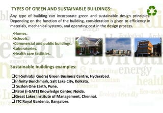 TYPES OF GREEN AND SUSTAINABLE BUILDINGS:
Any type of building can incorporate green and sustainable design principles.
Depending on the function of the building, consideration is given to efficiency in
materials, mechanical systems, and operating cost in the design process.
•Homes.
•Schools.
•Commercial and public buildings.
•Laboratories.
•Health care facilities.
Sustainable buildings examples:
CII-Sohrabji Godrej Green Business Centre, Hyderabad.
Infinity Benchmark, Salt Lake City, Kolkata.
 Suzlon One Earth, Pune.
Patni (i-GATE) Knowledge Center, Noida.
Great Lakes Institute of Management, Chennai.
 ITC Royal Gardenia, Bangalore.
 