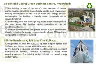 CII-Sohrabji Godrej Green Business Centre, Hyderabad:
This building is one of the world’s best example of passive
architectural design. (GBC) is unofficially world’s most environment
friendly construction for the use of water and energy efficient
technologies. The building is literally made completely out of
recycled material.
The building does not discharge any waste water and recycles all
the used water. The building design comprises of two air
conditioning towers.
The roof is covered with roof garden as well as solar photovoltaic
thereby reducing the energy consumption by almost 60% against a
comparable conventional building.
Infinity Benchmark, Salt Lake City, Kolkata:
Inaugurated in 2009, this 5,60,000 sq. feet of space spread over
20 floors was then to receive a LEED Platinum rating.
 This building is equipped with CO2 monitoring sensors, intelligent
humidification controls, rainwater harvesting & waste water
recycling systems. The building design reduces the overall energy
costs by 30% .
 