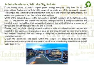 Infinity Benchmark, Salt Lake City, Kolkata:
This headquarters of India’s largest green energy company truly lives up to the
expectations. Suzlon one earth is 100% powered by onsite and offsite renewable sources.
The campus has 18 hybrid wind turbines that fulfil 7% of the total energy consumption, the
rest of energy demand is met from offsite wind turbines.
90% of the occupied spaces in the campus have daylight exposure, all the lighting used is
also LED that reduces the overall consumption. Daylight sensors & occupancy sensors are
installed across the building that automatically controls the artificial lighting in presence of
daylight and turn off the lights when no one is around.
More than 70% of the building material used has a reduced carbon footprint. Jet fans are
installed in the basements that push out stale air and bring in fresh air from time to time,
this systems consumes 50% less energy as compared to conventional ducted basement
ventilation system.
 Even the pavements and roads within the campus are designed to enable water
percolation and thereby control storm water runoff thus, contributing towards an increased
water table level.
 