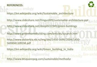 REFERENCES:
https://en.wikipedia.org/wiki/Sustainable_architecture
http://www.slideshare.net/Dingus009/sustainable-architecture-ppt
http://www.slideshare.net/deepthi12345/green-buildings
http://www.greenhomebuilding.com/articles/susarch.htm
http://www.doiserbia.nb.rs/img/doi/1450-569X/2004/1450-
569X0411091M.pdf
https://en.wikipedia.org/wiki/Green_building_in_India
http://www.btsquarepeg.com/sustainable/methods/
 