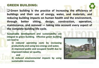 GREEN BUILDING:
 Green building is the practice of increasing the efficiency of
buildings and their use of energy, water, and materials, and
reducing building impacts on human health and the environment,
through better sitting, design, construction, operation,
maintenance, and removal — taking into account every aspect of
the complete building life cycle.
Sustainable development and sustainability are
integral to green building. Effective green building
can lead to
1) reduced operating costs by increasing
productivity and using less energy and water,
2) improved public and occupant health due to
improved indoor air quality,
and
3) reduced environmental impacts by using
sustainable resources.
 