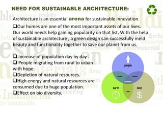 NEED FOR SUSTAINABLE ARCHITECTURE:
Architecture is an essential arena for sustainable innovation.
Our homes are one of the most important assets of our lives.
Our world needs help gaining popularity on that list. With the help
of sustainable architecture , a green design can successfully meld
beauty and functionality together to save our planet from us.
 Increase of population day by day .
 People migrating from rural to urban
with hope.
Depletion of natural resources.
High energy and natural resources are
consumed due to huge population.
Effect on bio diversity.
 