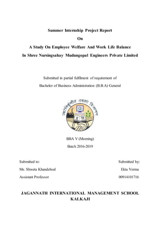 Summer Internship Project Report
On
A Study On Employee Welfare And Work Life Balance
In Shree Nursingsahay Mudungopal Engineers Private Limited
Submitted in partial fulfilment of requirement of
Bachelor of Business Administration (B.B.A) General
BBA V (Morning)
Batch 2016-2019
Submitted to: Submitted by:
Ms. Shweta Khandelwal Ekta Verma
Assistant Professor 00914101716
JAGANNATH INTERNATIONAL MANAGEMENT SCHOOL
KALKAJI
 