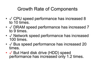 Growth Rate of Components
? ? CPU speed performance has increased 8
to 10 times.
? ? DRAM speed performance has increased 7
to 9 times.
? ? Network speed performance has increased
100 times.
? ? Bus speed performance has increased 20
times.
? ? But Hard disk drive (HDD) speed
performance has increased only 1.2 times.
 