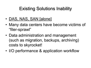 Existing Solutions Inability
? DAS, NAS, SAN [alone]
? Many data centers have become victims of
filer-sprawl
? Data administration and management
(such as migration, backups, archiving)
costs to skyrocket!
? I/O performance & application workflow
 