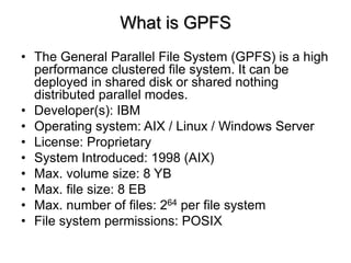 What is GPFS
? The General Parallel File System (GPFS) is a high
performance clustered file system. It can be
deployed in shared disk or shared nothing
distributed parallel modes.
? Developer(s): IBM
? Operating system: AIX / Linux / Windows Server
? License: Proprietary
? System Introduced: 1998 (AIX)
? Max. volume size: 8 YB
? Max. file size: 8 EB
? Max. number of files: 264 per file system
? File system permissions: POSIX
 