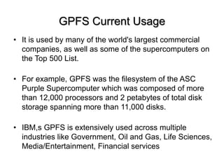 GPFS Current Usage
? It is used by many of the world's largest commercial
companies, as well as some of the supercomputers on
the Top 500 List.
? For example, GPFS was the filesystem of the ASC
Purple Supercomputer which was composed of more
than 12,000 processors and 2 petabytes of total disk
storage spanning more than 11,000 disks.
? IBM,s GPFS is extensively used across multiple
industries like Government, Oil and Gas, Life Sciences,
Media/Entertainment, Financial services
 