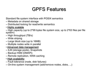GPFS Features
Standard file system interface with POSIX semantics
C Metadata on shared storage
C Distributed locking for read/write semantics
? Highly scalable
C High capacity (up to 2^99 bytes file system size, up to 2^63 files per file
system)
C High throughput (TB/s)
C Wide striping
C Large block size (up to 16MB)
C Multiple nodes write in parallel
? Advanced data management
C ILM (storage pools), Snapshots
C Backup HSM (DMAPI)
C Remote replication, WAN caching
? High availability
C Fault tolerance (node, disk failures)
C On-line system management (add/remove nodes, disks, ...)
 