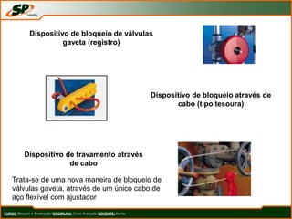 CURSO: Bloqueio e Sinalização/ DISCIPLINA: Curso Avançado DOCENTE: Sando
Dispositivo de bloqueio de válvulas
gaveta (registro)
Dispositivo de bloqueio através de
cabo (tipo tesoura)
Dispositivo de travamento através
de cabo
Trata-se de uma nova maneira de bloqueio de
válvulas gaveta, através de um único cabo de
aço flexível com ajustador
 