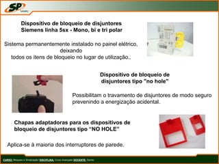 CURSO: Bloqueio e Sinalização/ DISCIPLINA: Curso Avançado DOCENTE: Sando
Dispositivo de bloqueio de disjuntores
Siemens linha 5sx - Mono, bi e tri polar
Sistema permanentemente instalado no painel elétrico,
deixando
todos os itens de bloqueio no lugar de utilização..
Dispositivo de bloqueio de
disjuntores tipo "no hole"
Possibilitam o travamento de disjuntores de modo seguro
prevenindo a energização acidental.
Chapas adaptadoras para os dispositivos de
bloqueio de disjuntores tipo “NO HOLE”
Aplica-se à maioria dos interruptores de parede.
 