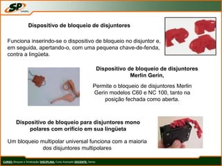 CURSO: Bloqueio e Sinalização/ DISCIPLINA: Curso Avançado DOCENTE: Sando
Dispositivo de bloqueio de disjuntores
Funciona inserindo-se o dispositivo de bloqueio no disjuntor e,
em seguida, apertando-o, com uma pequena chave-de-fenda,
contra a lingüeta.
Dispositivo de bloqueio de disjuntores
Merlin Gerin,
Permite o bloqueio de disjuntores Merlin
Gerin modelos C60 e NC 100, tanto na
posição fechada como aberta.
Dispositivo de bloqueio para disjuntores mono
polares com orifício em sua lingüeta
Um bloqueio multipolar universal funciona com a maioria
dos disjuntores multipolares
 