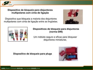CURSO: Bloqueio e Sinalização/ DISCIPLINA: Curso Avançado DOCENTE: Sando
Dispositivo de bloqueio para disjuntores
multipolares com cinta de ligação
Dispositivo que bloqueia a maioria dos disjuntores
multipolares com cinta de ligação entre as lingüetas.
Dispositivos de bloqueio para disjuntores
(norma DIN)
Um método seguro e eficaz para bloquear
disjuntores miniaturas.
Dispositivo de bloqueio para plugs
 