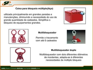 CURSO: Bloqueio e Sinalização/ DISCIPLINA: Curso Avançado DOCENTE: Sando
Caixa para bloqueio múltiplo(Aço)
utilizada principalmente em grandes paradas e
manutenções, diminuindo a necessidade do uso de
grande quantidade de cadeados. Simplifica o
bloqueio de equipamentos grandes.
Multibloqueador
Permite o travamento
com até 6 cadeados
Multibloqueador duplo
Multibloqueador com dois diferentes diâmetros
de mordentes, adapta-se à diferentes
necessidades de múltiplo bloqueio
 