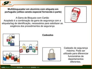 CURSO: Bloqueio e Sinalização/ DISCIPLINA: Curso Avançado DOCENTE: Sando
Multibloqueador em alumínio com etiqueta em
português (utiliza caneta especial fornecida à parte)
A Garra de Bloqueio com Cartão
Acoplado é a combinação da garra de segurança com a
etiqueta/tag de identificação, necessários para satisfazer as
exigência dos procedimentos de segurança
Cadeados
Cadeado de segurança
máxima. Pode ser
utilizado para diferenciar
funcionários de
departamentos
diferentes.
 