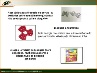 CURSO: Bloqueio e Sinalização/ DISCIPLINA: Curso Avançado DOCENTE: Sando
Acessórios para bloqueio de portas (ou
qualquer outro equipamento que ainda
não esteja pronto para o bloqueio)
Bloqueio pneumático
Isola energia pneumática sem a incoveniência de
precisar instalar válvulas de bloqueio na linha
Estação (armário) de bloqueio (para
cadeados, multibloqueadores e
dispositivos de bloqueio
em geral)
 