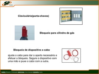 CURSO: Bloqueio e Sinalização/ DISCIPLINA: Curso Avançado DOCENTE: Sando
Claviculário(porta-chaves)
Bloqueio para cilindro de gás
Bloqueio de dispositivo a cabo
ajuste o cabo para dar o aperto necessário e
efetuar o bloqueio. Segure o dispositivo com
uma mão e puxe o cabo com a outra.
 