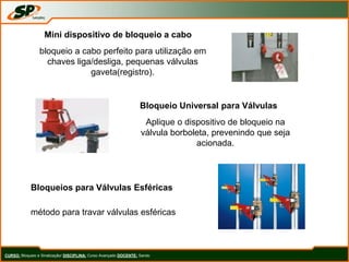 CURSO: Bloqueio e Sinalização/ DISCIPLINA: Curso Avançado DOCENTE: Sando
Mini dispositivo de bloqueio a cabo
bloqueio a cabo perfeito para utilização em
chaves liga/desliga, pequenas válvulas
gaveta(registro).
Bloqueio Universal para Válvulas
Aplique o dispositivo de bloqueio na
válvula borboleta, prevenindo que seja
acionada.
Bloqueios para Válvulas Esféricas
método para travar válvulas esféricas
 