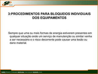 Sempre que uma ou mais formas de energia estiverem presentes em
qualquer situação onde um serviço de manutenção ou similar venha
a ser necessário e o risco decorrente pode causar uma lesão ou
dano material.
CURSO: Bloqueio e Sinalização/ DISCIPLINA: Curso Avançado DOCENTE: Sando
3:PROCEDIMENTOS PARA BLOQUEIOS INDIVIDUAIS
DOS EQUIPAMENTOS
 