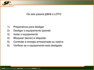 Os seis passos para o LOTO
1) Preparativos para desligar
2) Desligar o equipamento (painel)
3) Isolar o equipamento
4) Bloquear (lacrar) e etiquetar
5) Controlar a energia armazenada ou reativa
6) Verificar se o equipamento esta desligado
CURSO: Bloqueio e Sinalização/ DISCIPLINA: Curso Avançado DOCENTE: Sando
 