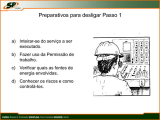 Preparativos para desligar Passo 1
a) Inteirar-se do serviço a ser
executado.
b) Fazer uso da Permissão de
trabalho.
c) Verificar quais as fontes de
energia envolvidas.
d) Conhecer os riscos e como
controlá-los.
CURSO: Bloqueio e Sinalização/ DISCIPLINA: Curso Avançado DOCENTE: Sando
 