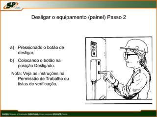 Desligar o equipamento (painel) Passo 2
a) Pressionado o botão de
desligar.
b) Colocando o botão na
posição Desligado.
Nota: Veja as instruções na
Permissão de Trabalho ou
listas de verificação.
CURSO: Bloqueio e Sinalização/ DISCIPLINA: Curso Avançado DOCENTE: Sando
 