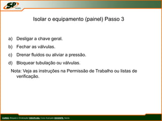 Isolar o equipamento (painel) Passo 3
a) Desligar a chave geral.
b) Fechar as válvulas.
c) Drenar fluidos ou aliviar a pressão.
d) Bloquear tubulação ou válvulas.
Nota: Veja as instruções na Permissão de Trabalho ou listas de
verificação.
CURSO: Bloqueio e Sinalização/ DISCIPLINA: Curso Avançado DOCENTE: Sando
 
